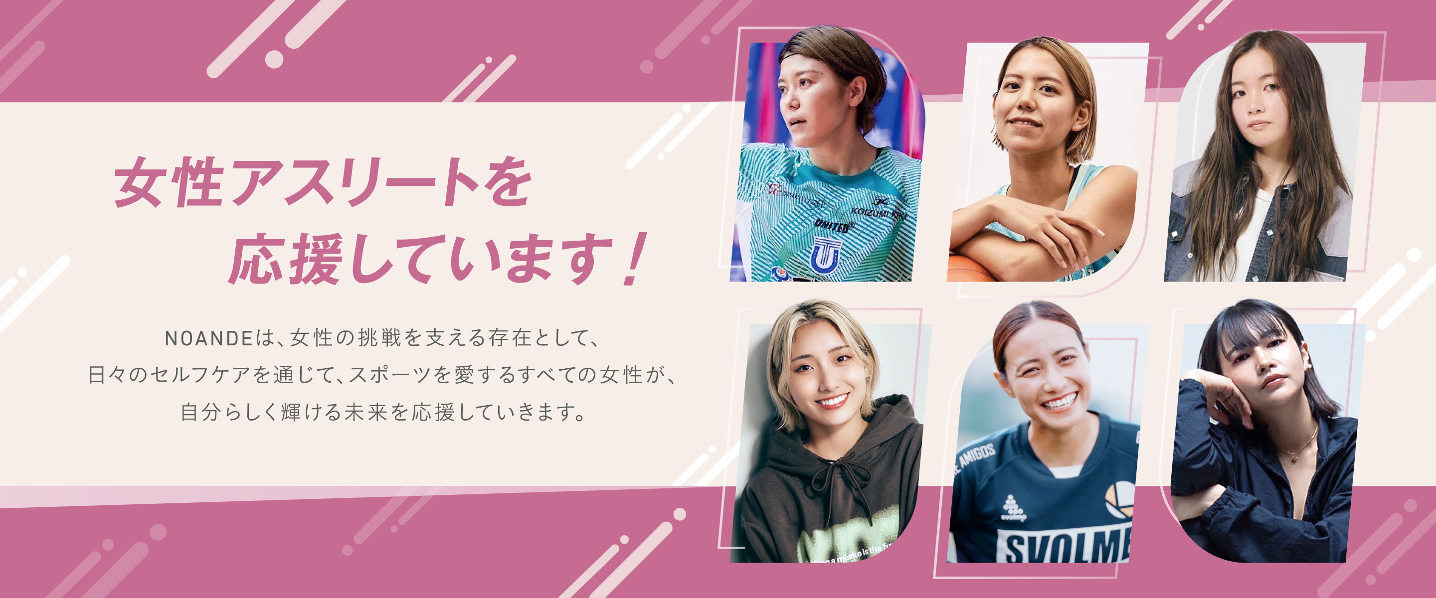 女性アスリートを応援しています！NOANDEは、女性の挑戦を支える存在として、日々のセルフケアを通じて、スポーツを愛するすべての女性が、自分らしく輝ける未来を応援していきます。