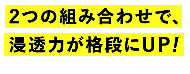 2つの組み合わせで、浸透力が格段にUP！