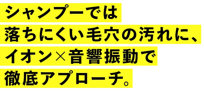 シャンプーでは落ちにくい毛穴の汚れに、イオン×音響振動で徹底アプローチ。