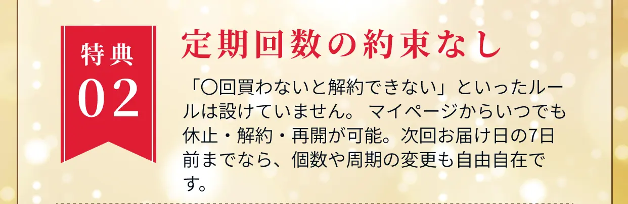特典02 定期回数の約束なし 「○回買わないと解約できない」といったルールは設けていません。マイページからいつでも休止・解約・再開が可能。次回お届け日の7日前までなら、個数や周期の変更も自由自在です。
