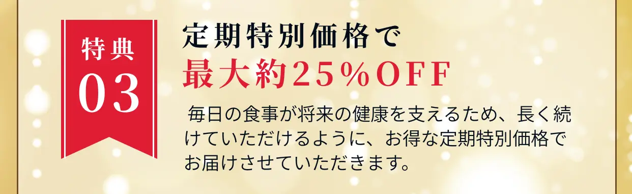 特典03 定期特別価格で最大約25%OFF 毎日の食事が将来の健康を支えるため、長く続けていただけるように、お得な定期特別価格でお届けさせていただきます。