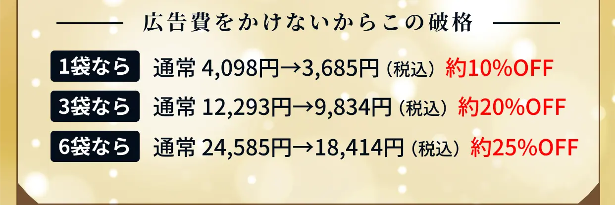 広告費をかけないからこの破格 1袋なら 通常3,725円→3,350円（約10%OFF） 3袋なら 通常11,175円→8,940円（約20%OFF） 6袋なら 通常22,350円→16,740円（約25%OFF）