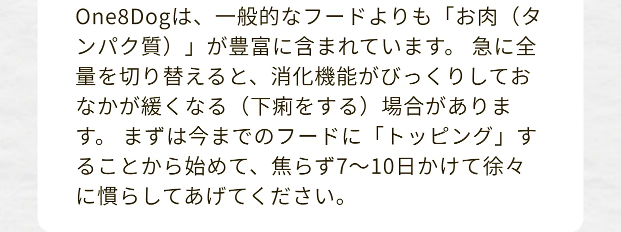 One8Dogは、一般的なフードよりも「お肉（タンパク質）」が豊富に含まれています。急に全量を切り替えると、消化機能がびっくりしておなかが緩くなる（下痢をする）場合があります。まずは今までのフードに「トッピング」することから始めて、焦らず7～10日かけて徐々に慣らしてあげてください。