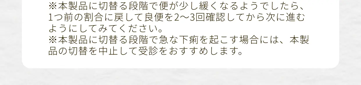 ※本製品に切り替える段階で便が少し緩くなるようでしたら、1つ前の割合に戻して良便を2～3回確認してから次に進むようにしてみてください。※本製品に切り替える段階で急な下痢を起こす場合には、本製品の切り替えを中止して受診をおすすめします。