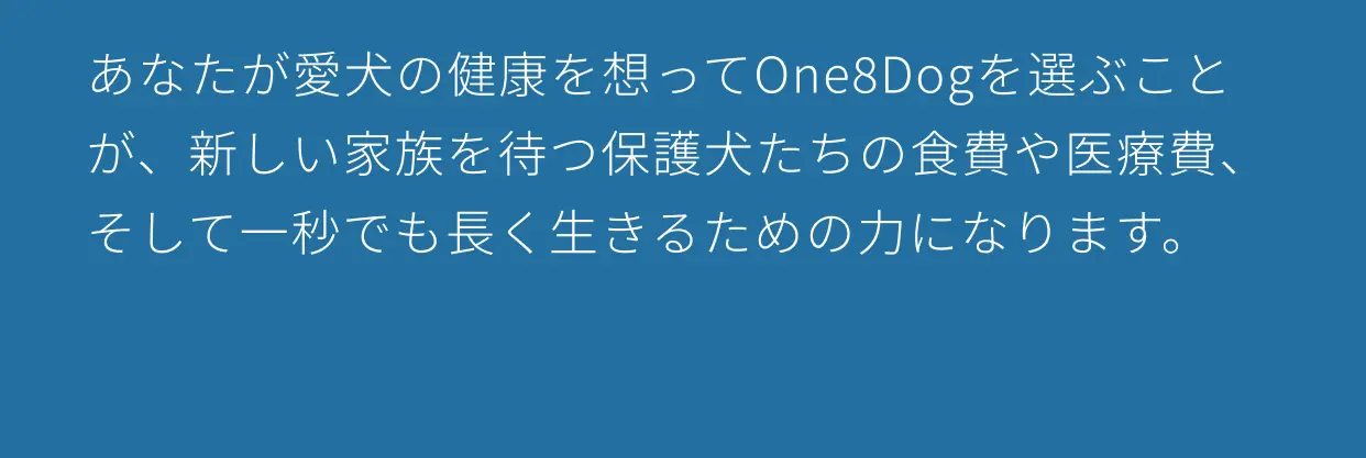 あなたが愛犬の健康を想ってOne8Dogを選ぶことが、新しい家族を待つ保護犬たちの食費や医療費、そして一秒でも長く生きるための力になります。