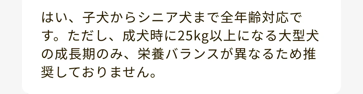 はい、子犬からシニア犬まで全年齢対応です。ただし、成犬時に25kg以上になる大型犬の成長期のみ、栄養バランスが異なるため推奨しておりません。