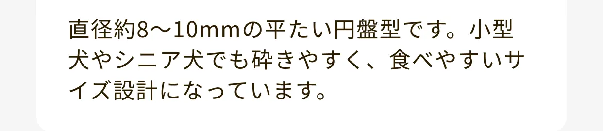 直径約8～10mmの平たい円盤型です。小型犬やシニア犬でも砕きやすく、食べやすいサイズ設計になっています。