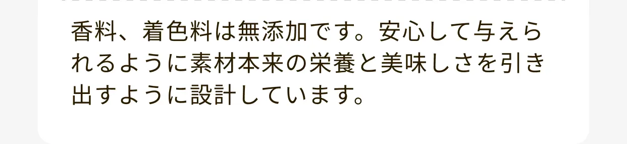 香料、着色料は無添加です。安心して与えられるように素材本来の栄養と美味しさを引き出すように設計しています。