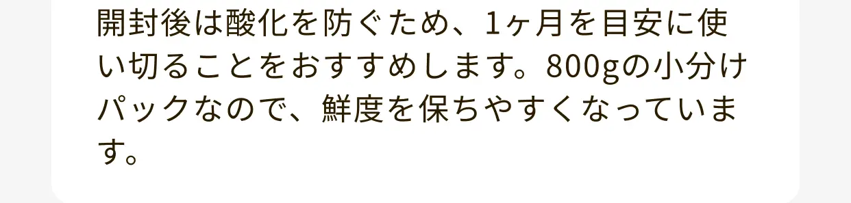 開封後は酸化を防ぐため、1ヶ月を目安に使い切ることをおすすめします。800gの小分けパックなので、鮮度を保ちやすくなっています。