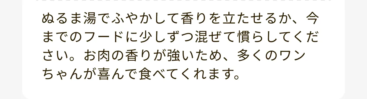 ぬるま湯でふやかして香りを立たせるか、今までのフードに少しずつ混ぜて慣らしてください。お肉の香りが強いため、多くのワンちゃんが喜んで食べてくれます。
