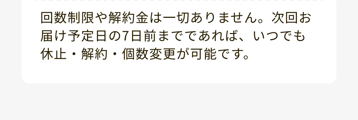 回数制限や解約金は一切ありません。次回お届け予定日の7日前までであれば、いつでも休止・解約・個数変更が可能です。