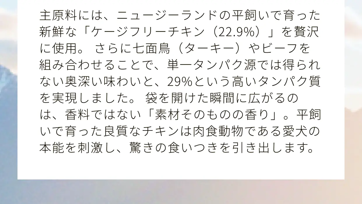 主原料には、ニュージーランドの平飼いで育った新鮮な「ケージフリーチキン（22.9%）」を贅沢に使用。さらに七面鳥（ターキー）やビーフを組み合わせることで、単一タンパク源では得られない奥深い味わいと、29%という高いタンパク質を実現しました。袋を開けた瞬間に広がるのは、香料ではない「素材そのものの香り」。平飼いで育った良質なチキンは肉食動物である愛犬の本能を刺激し、驚きの食いつきを引き出します。