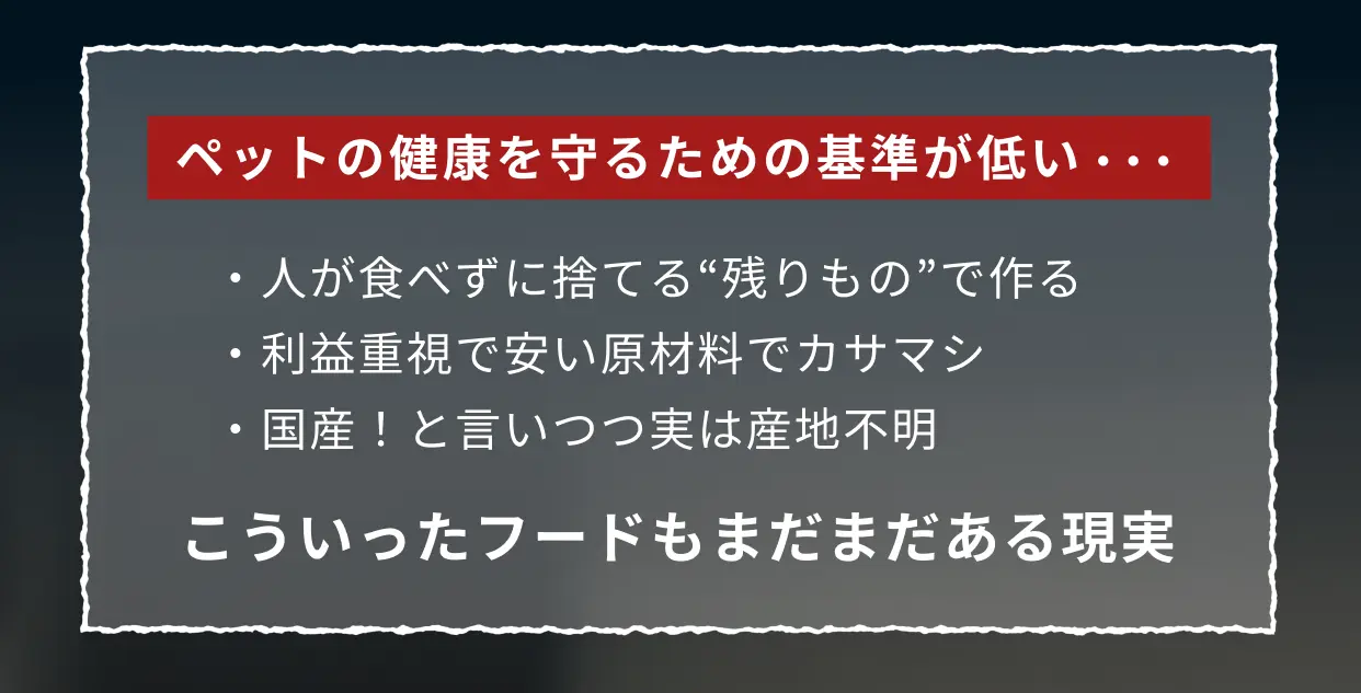 ペットの健康を守るための基準が低い... ・人が食べずに捨てる"残りもの"で作る ・利益重視で安い原材料でカサマシ ・国産！と言いつつ実は産地不明 こういったフードもまだまだある現実
