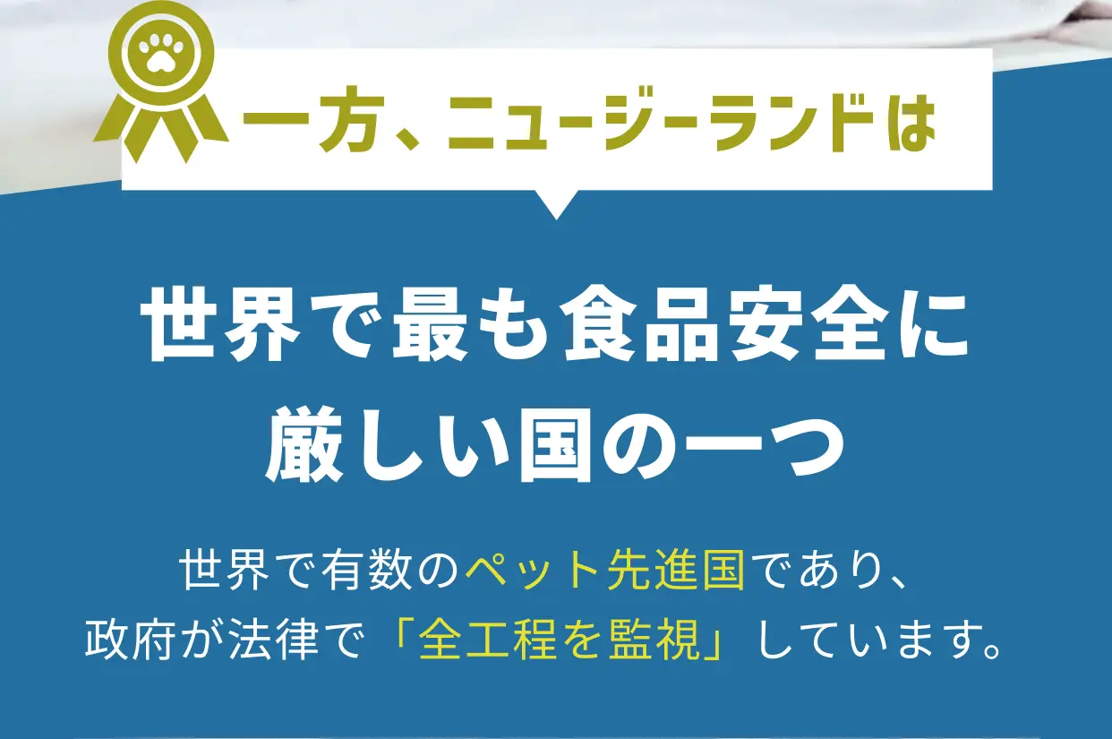 一方、ニュージーランドは世界でも食品安全に厳しい国の一つ 世界で有数のペット先進国であり、政府が法律で「全工程を監視」しています。