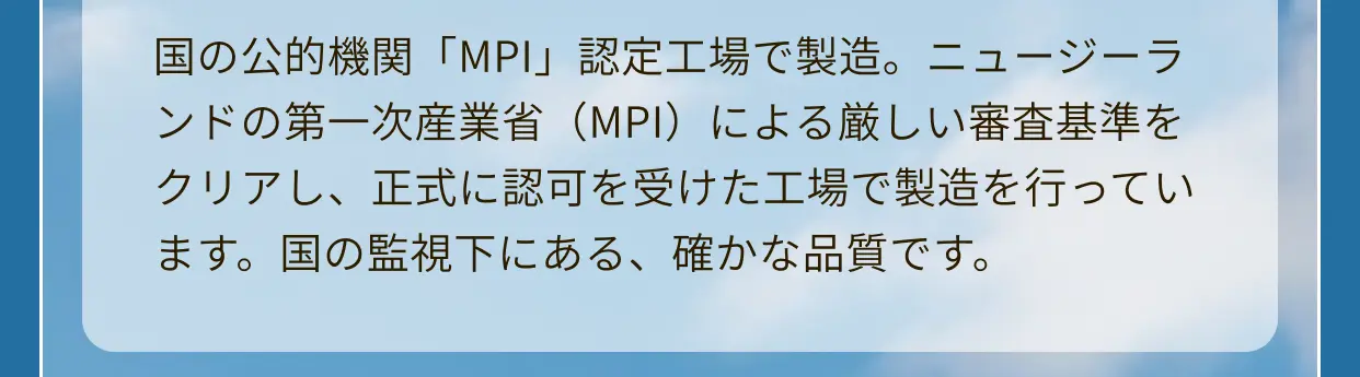 国の公的機関「MPI」認定工場で製造。ニュージーランドの第一次産業省（MPI）による厳しい審査基準をクリアし、正式に認可を受けた工場で製造を行っています。国の監視下にある、確かな品質です。