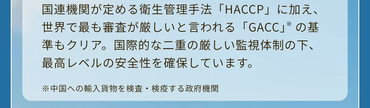 国連機関が定める衛生管理手法「HACCP」に加え、世界で最も審査が厳しいと言われる「GACC」※の基準もクリア。国際的な二重の厳しい監視体制の下、最高レベルの安全性を確保しています。※中国への輸入貨物を検査・検疫する政府機関