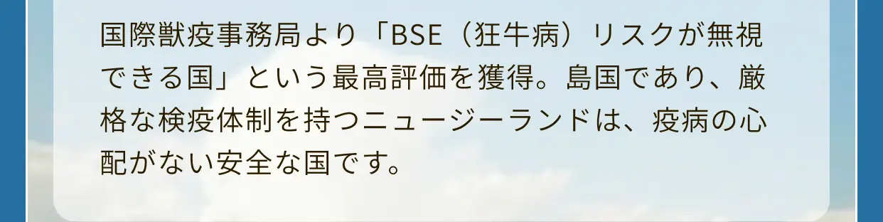 国際獣疫事務局より「BSE（狂牛病）リスクが無視できる国」という最高評価を獲得。島国であり、厳格な検疫体制を持つニュージーランドは、疫病の心配がない安全な国です。
