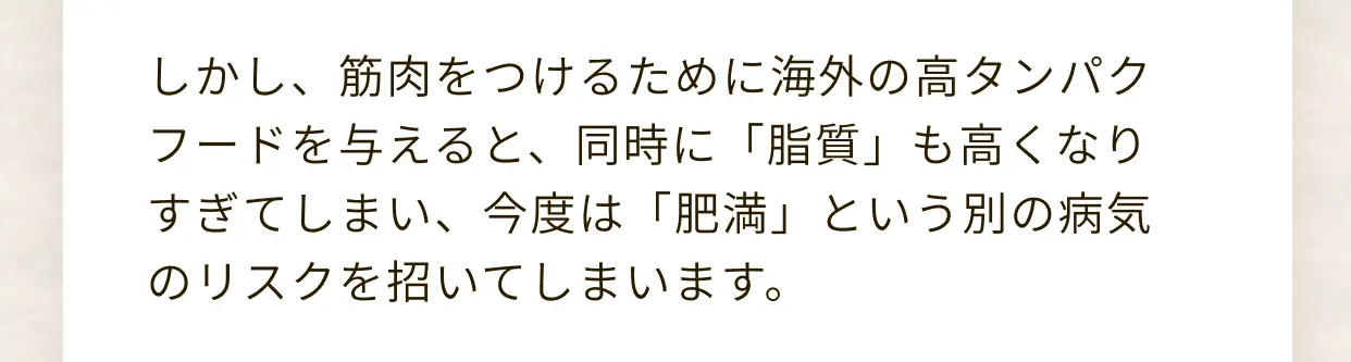しかし、筋肉をつけるために海外の高タンパクフードを与えると、同時に「脂質」も高くなりすぎてしまい、今度は「肥満」という別の病気のリスクを招いてしまいます。