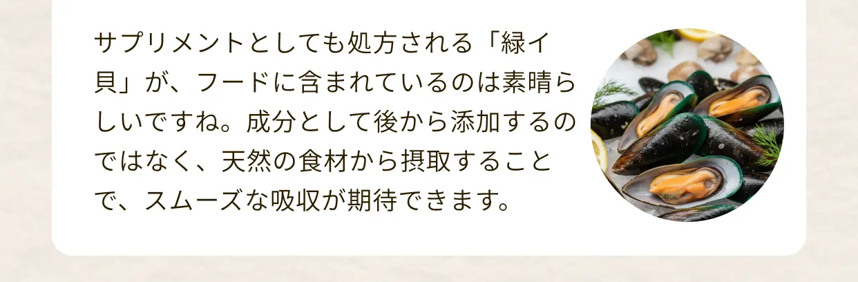 サプリメントとしても処方される「緑イ貝」が、フードに含まれているのは素晴らしいですね。成分として後から添加するのではなく、天然の食材から摂取することで、スムーズな吸収が期待できます。