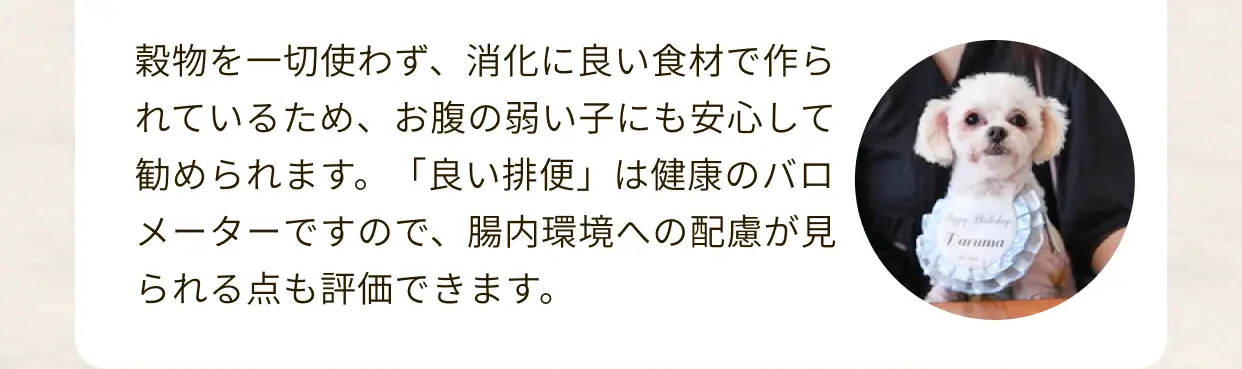 穀物を一切使わず、消化に良い食材で作られているため、お腹の弱い子にも安心して勧められます。「良い排便」は健康のバロメーターですので、腸内環境への配慮が見られる点も評価できます。