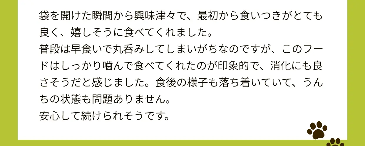 袋を開けた瞬間から興味津々で、最初から食いつきがとても良く、嬉しそうに食べてくれました。普段は早食いで丸呑みしてしまいがちなのですが、このフードはしっかり噛んで食べてくれたのが印象的で、消化にも良さそうだと感じました。食後の様子も落ち着いていて、うんちの状態も問題ありません。安心して続けられそうです。 匂いがとても香ばしくて、フード特有の嫌な香りが一切せず、素材にこだわってるのだろうなと感じたのが、印象的でした。ウチの子達は、偏食少食なこともありドライフードだけではなかなか食べてくれないのですが、このフードはドライだけでも、完食してくれました♪原材料を見ても、安心安全な食材ばかりで、抗酸化作用のものやタンパク質もたくさん取れるのでワンコ達にとって、とても良いご飯だと思いました！元々胃腸も生まれつき弱い子達なのですが、次の日のウンチも問題なかったです。