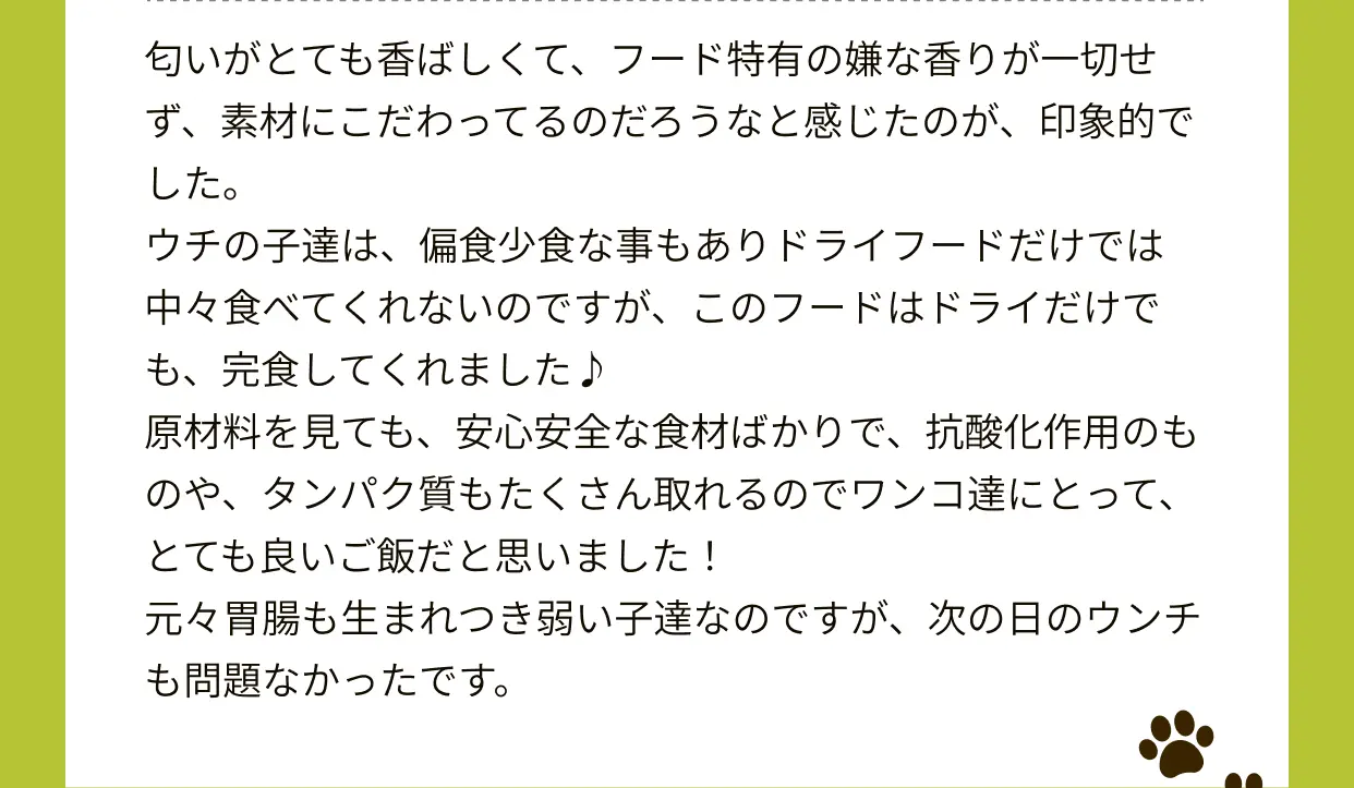 普段はドッグフードと手作りのどちらもあげていますが、ドッグフードになるとやはり朝ご飯は食いつきが悪いがOne8Dogは朝でも食いつきがよかったです。食べる前に袋を開封したら美味しい匂いがしたのか袋を鼻でツンツンして早く食べたい様子でした。もちろん食べ終わったあとはお皿を舐めていたのでまだ欲しいんだなと。それくらい美味しかったんだと思います。便はいつも通り良い便がでました。原材料もタンパク質がしっかり入っており、不透明な副産物メインじゃなくケージフリーチキンで安心です。オメガ3、タウリン、グルコサミン、ビタミン類、ミネラル類が入っているので関節ケア・皮膚被毛ケアにも効果があるものを意識されているのも嬉しいです。