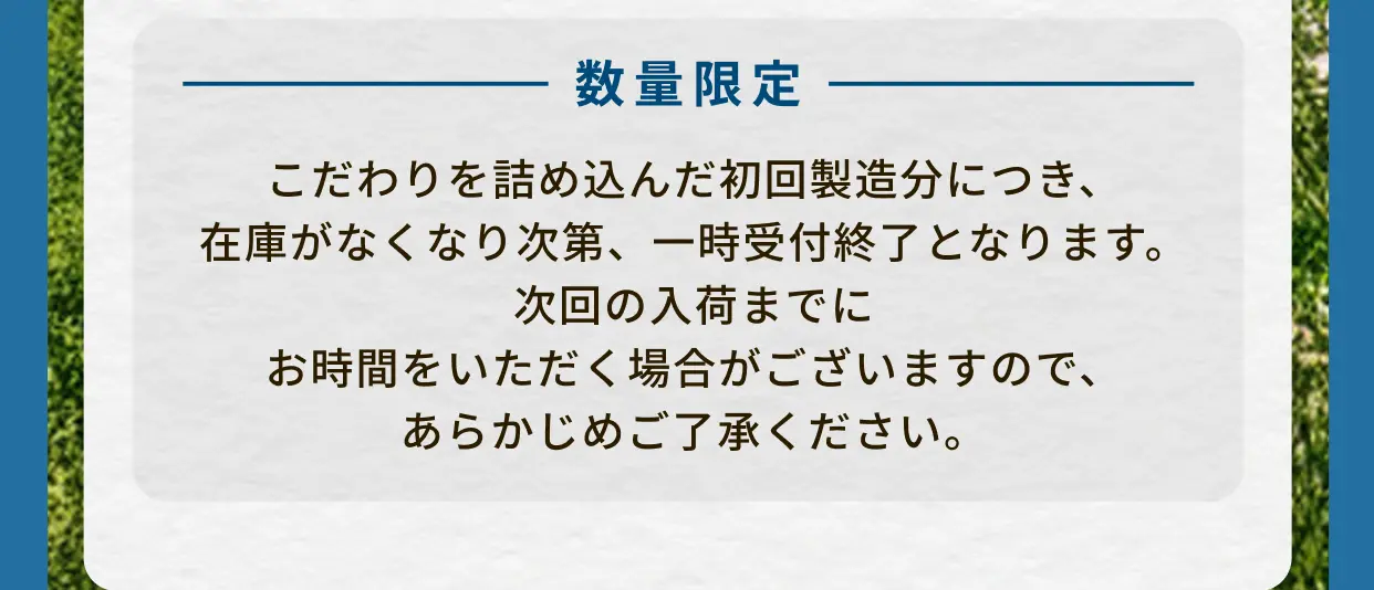 数量限定 こだわりを詰め込んだ初回製造分につき、在庫がなくなり次第、一時受付終了となります。次回の入荷までにお時間をいただく場合がございますので、あらかじめご了承ください。