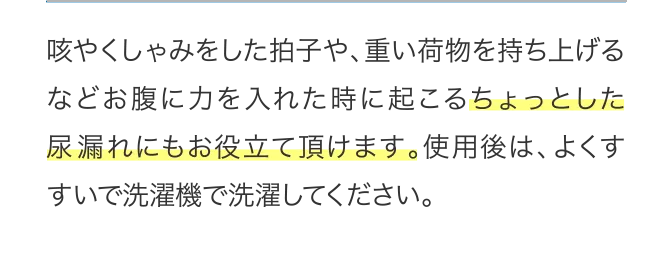 咳やくしゃみをした拍子や、重い荷物を持ち上げるなどお腹に力を入れた時に起こるちょっとした尿漏れにもお役立て頂けます。...