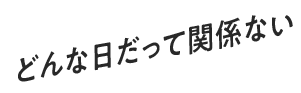 どんな日だって関係ない