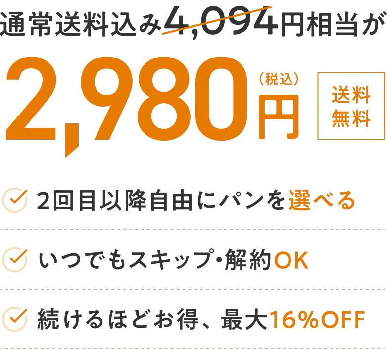 通常送料込み3,864円相当が2,980円 2回目以降に自由にパンを選べる いつでもスキップ・解約OK 続けるほどお得、最大16%OFF