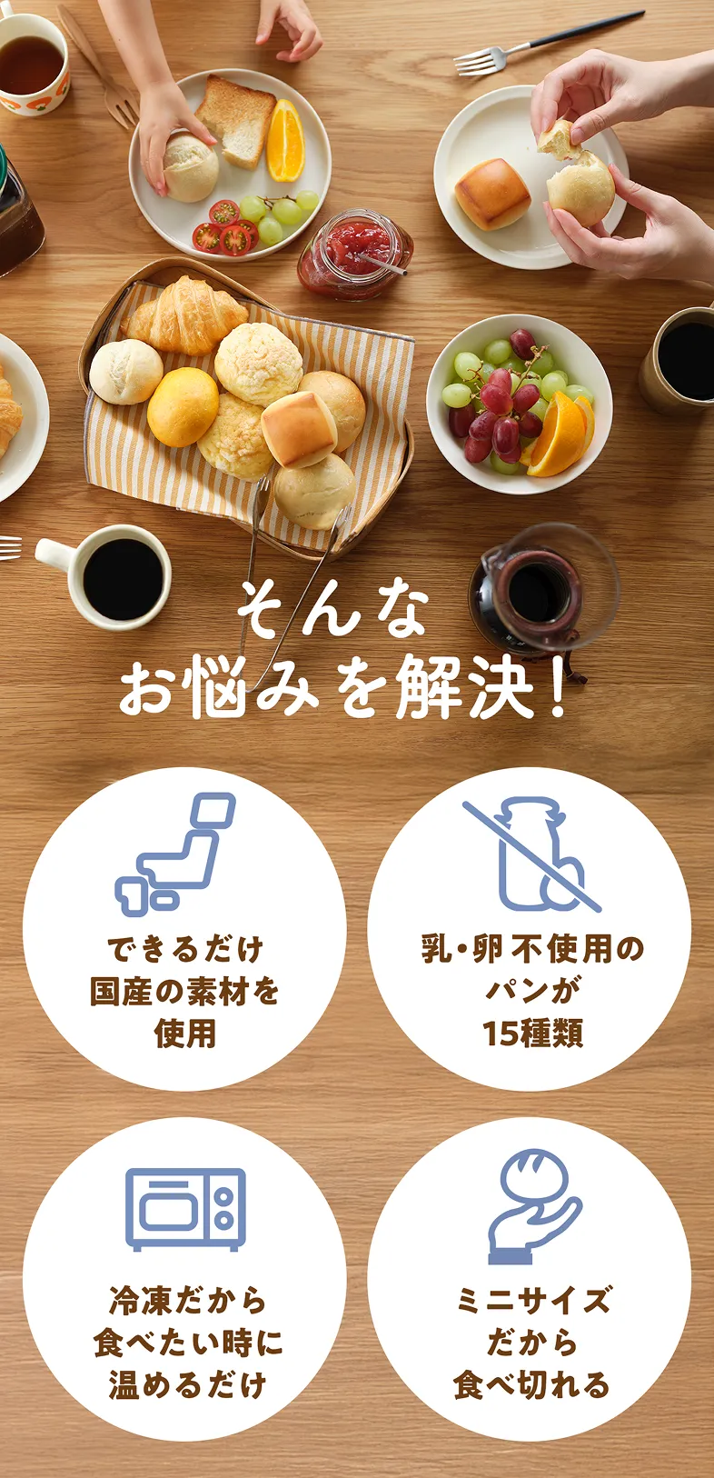 そんなお悩みを解決！できるだけ国産の素材を使用。乳・卵不使用のパンが15種類。冷凍だから食べたい時に温めるだけ。ミニサイズだから食べ切れる。