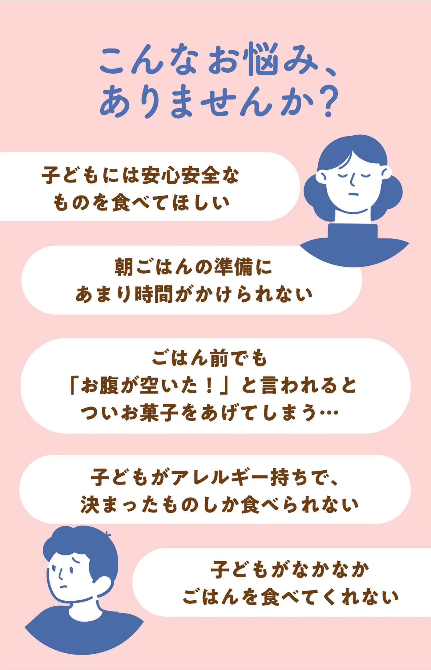 こんなお悩みありませんか？子供には安心安全なものを食べてほしい。朝ごはんの準備にあまり時間がかけられない。ごはん前でも「お腹が空いた！」と言われてついお菓子をあげてしまう…。子供がアレルギー持ちで決まったものしか食べられない。子供がなかなかご飯をたべてくれない。