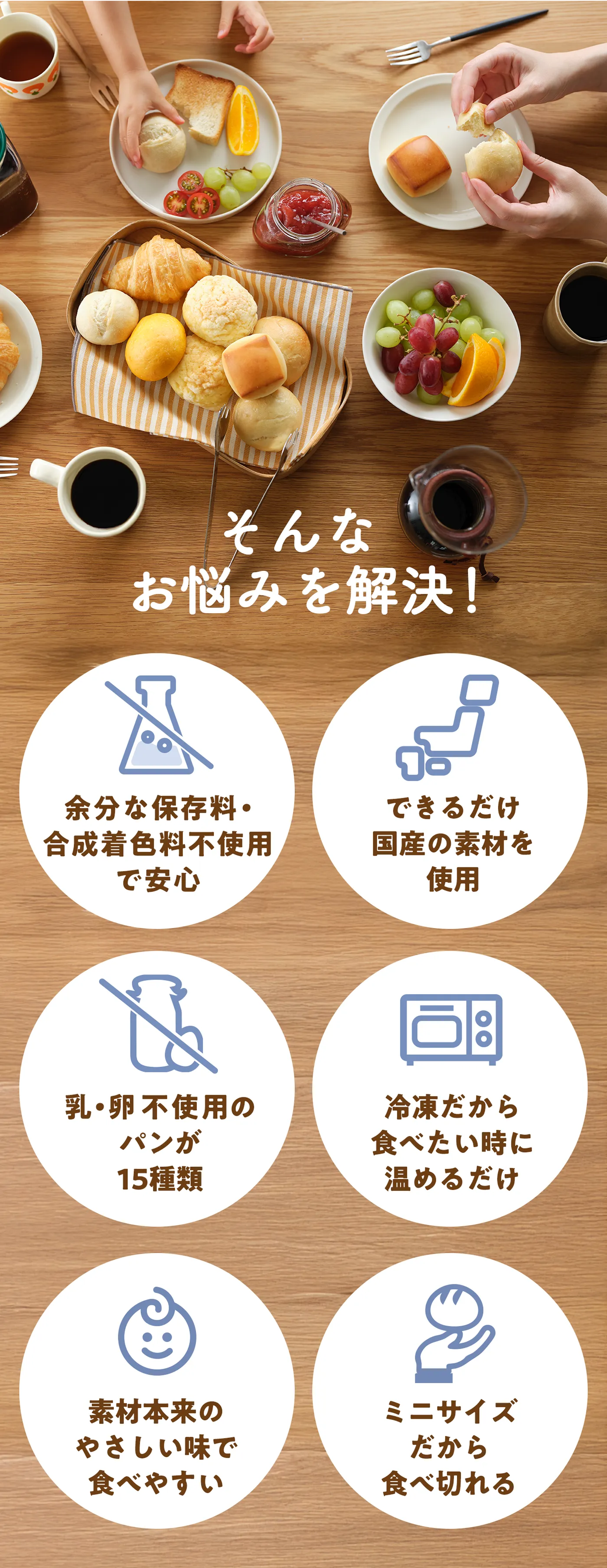 そんなお悩みを解決！余分な保存料・合成着色料不使用で安心。できるだけ国産の素材を使用。乳・卵不使用のパンが15種類。冷凍だから食べたい時に温めるだけ。素材本来のやさしい味で食べやすい。ミニサイズだから食べ切れる。