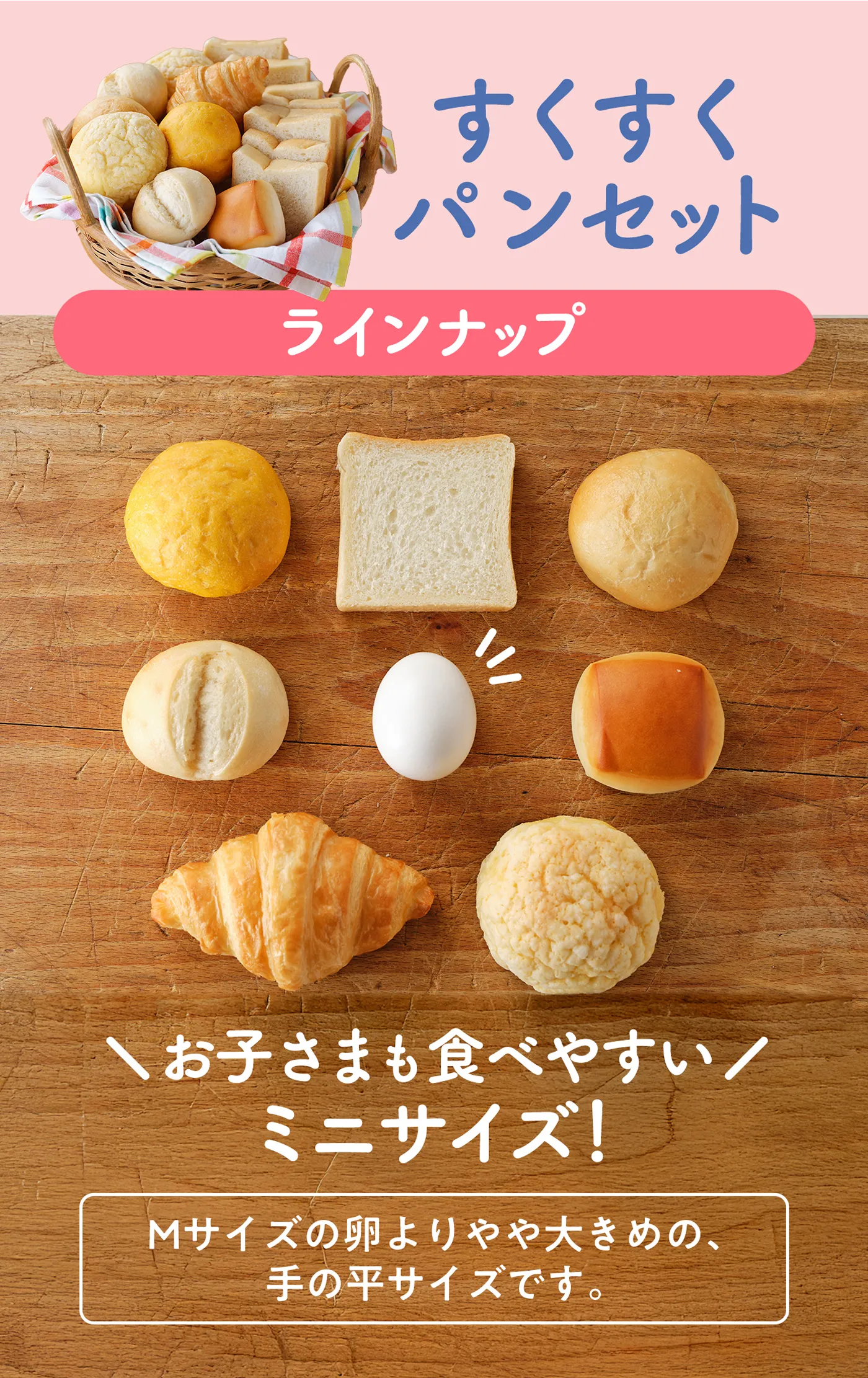 すくすくパンセット ラインナップ お子様もたべやすいミニサイズ！Mサイズの卵よりやや大きめの、手の平サイズです。