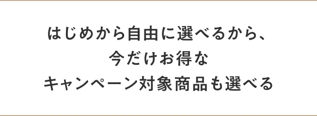 はじめから自由にカスタマイズできるから、今だけお得なキャンペーン対象商品も選べる