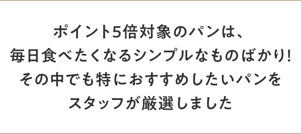 ポイント5倍対象のパンは、毎日食べたくなるシンプルなものばかり！その中でも特におすすめしたいパンをスタッフが厳選しました
