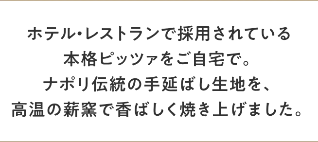 ホテル・レストランで採用されている本格ピッツァをご自宅で。ナポリ伝統の手延ばし生地を、高温の薪窯で香ばしく焼き上げました。