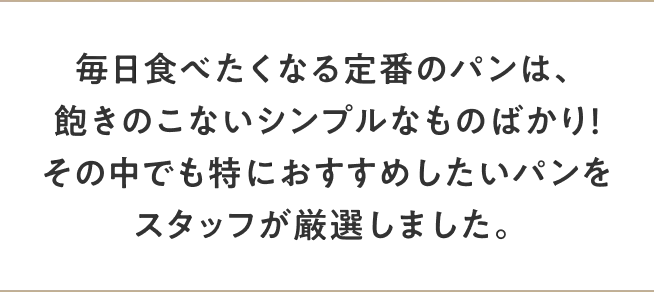 毎日食べたくなる定番のパンは、飽きのこないシンプルなものばかり！その中でも特におすすめしたいパンをスタッフが厳選しました。