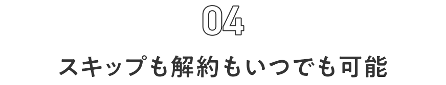 04 スキップも解約もいつでも可能