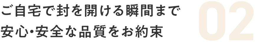 02 ご自宅で封を開ける瞬間まで安心・安全な品質をお約束