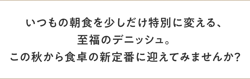 いつもの朝食を少しだけ特別に変える、至福のデニッシュ。この秋から食卓の新定番に迎えてみませんか？
