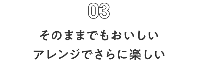 Feature 03 そのままでもおいしい アレンジでさらに楽しい