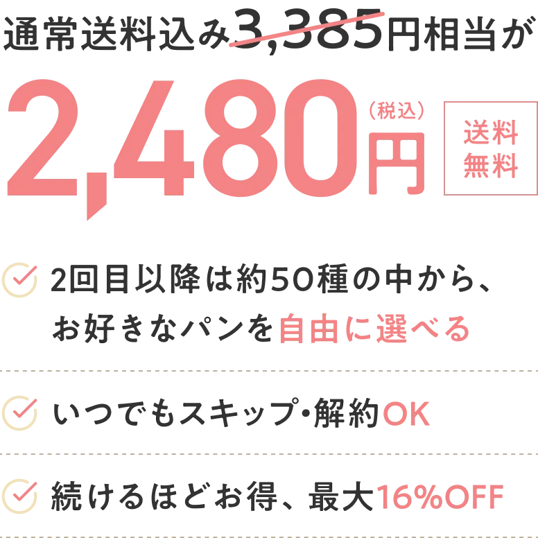 通常送料込み3,385円相当が2,480円 2回目以降に自由にパンを選べる いつでもスキップ・解約OK 続けるほどお得、最大16%OFF