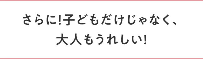 さらに！子どもだけじゃなく、大人もうれしい！