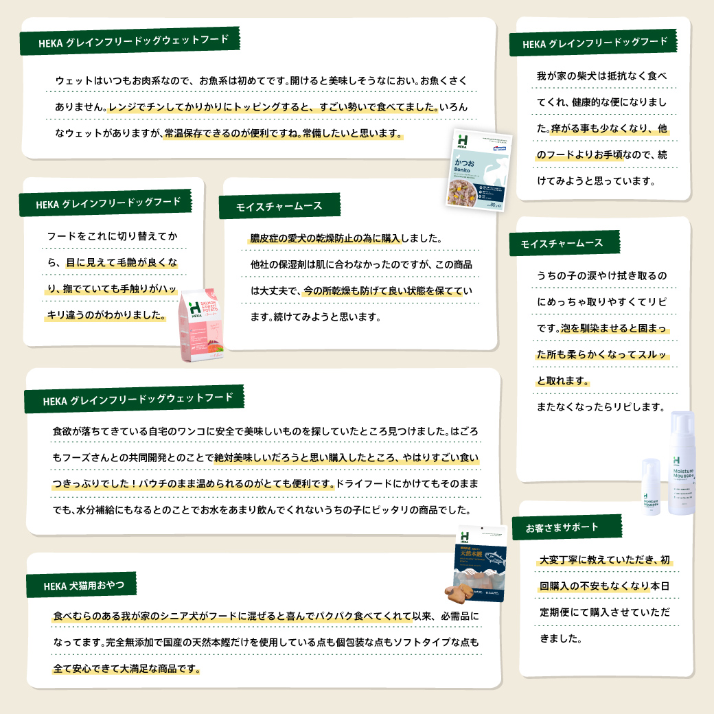 HEKA グレインフリードッグウェットフード ウェットはいつもお肉系なので、お魚系は初めてです。開けると美味しそうなにおい。お魚くさくありません。レンジでチンしてカリカリにトッピングすると、すごい勢いで食べてました。いろんなウェットがありますが、常温保存できるのが便利ですね。常備したいと思います。 HEKA グレインフリードッグフード 我が家の柴犬は抵抗なく食べてくれ、健康的な便になりました。痒がる事も少なくなり、他のフードよりお手頃なので、続けてみようと思っています。 HEKA グレインフリードッグフード フードをこれに切り替えてから、目に見えて毛艶が良くなり、撫でていても手触りがハッキリ違うのがわかりました。 モイスチャームース 膿皮症の愛犬の乾燥防止の為に購入しました。 他社の保湿剤は肌に合わなかったのですが、この商品は大丈夫で、今の所乾燥も防げて良い状態を保てています。続けてみようと思います。 モイスチャームース うちの子の涙やけ拭き取るのにめっちゃ取りやすくてリピです。泡を馴染ませると固まった所も柔らかくなってスルッと取れます。 またなくなったらリピします。 HEKA グレインフリードッグウェットフード 食欲が落ちてきている自宅のワンコに安全で美味しいものを探していたところ見つけました。はごろもフーズさんとの共同開発とのことで絶対美味しいだろうと思い購入したところ、やはりすごい食いつきっぷりでした!パウチのまま温められるのかとても便利です。ドライフードにかけてもそのままでも、水分補給にもなるとのことでお水をあまり飲んでくれないうちの子にピッタリの商品でした。 HEKA 犬猫用おやつ 食べむらのある我が家のシニア犬がフードに混ぜると喜んでパクパク食べてくれて以来、必需品になってます。完全無添加で国産の天然本鰹だけを使用している点も個包装な点もソフトタイプな点も全て安心できて大満足な商品です。 お客さまサポート 大変丁寧に教えていただき、初回購入の不安もなくなり本日定期便にて購入させていただきました。