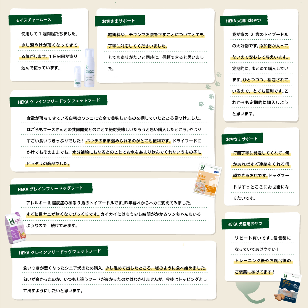 チキンをはじめ、アレルギーがある子なのでドッグフード探しが大変でした。このフードは合うようで、お腹の調子や手の痒みもなくなり助かっています。 食い付きもいいので、３種類をローテーションであげてみようと思います。 ※楽天レビューより引用 カイカイがあったので、いいフードがないか探していたところ このフードを見つけて購入しました。ターキーを購入しましたがとても食いつきが良く、便の状態もいいです。 食べ始めてまだ２日ですが、以前よりも足の赤みがなくなり舐める頻度も減ったように感じます。リピ確定です。 ※楽天レビューより引用 HEKA犬猫用おやつ 朝ごはんを中々食べてくれないシニア犬がこれだけは食べてくれるので、欠かせないものになりました。凄く良い香りがして、お肉以外でこんなに食いつきの良いフードは他に無いかも。小さい個別包装なので、フレッシュな状態であげられる所も良いです。 ※楽天レビューより引用 モイスチャームース ワンコの肉球ケアのために購入しました。クリームタイプは激しく嫌がって付けれず、泡タイプを探しているところこちらの商品に出会いました。まだ使い始めで効果は分かりませんが泡の上にワンコの手をポンポンしても嫌がらず、馴染ませる際も何かを塗られている感覚がないようでスムーズに揉み込めて付けやすかったです。コレで赤みが消えてくれたら嬉しいです。