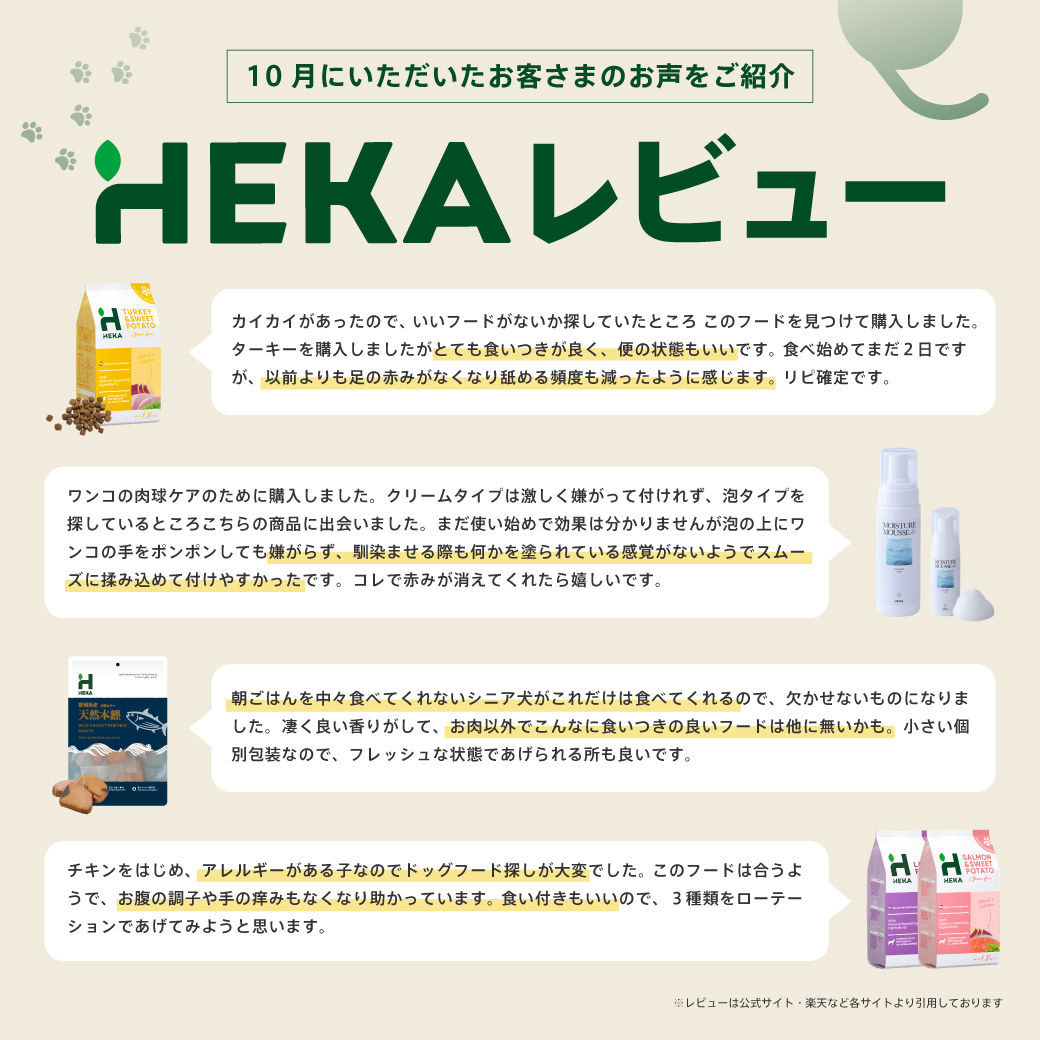チキンをはじめ、アレルギーがある子なのでドッグフード探しが大変でした。このフードは合うようで、お腹の調子や手の痒みもなくなり助かっています。 食い付きもいいので、３種類をローテーションであげてみようと思います。 ※楽天レビューより引用 カイカイがあったので、いいフードがないか探していたところ このフードを見つけて購入しました。ターキーを購入しましたがとても食いつきが良く、便の状態もいいです。 食べ始めてまだ２日ですが、以前よりも足の赤みがなくなり舐める頻度も減ったように感じます。リピ確定です。 ※楽天レビューより引用 HEKA犬猫用おやつ 朝ごはんを中々食べてくれないシニア犬がこれだけは食べてくれるので、欠かせないものになりました。凄く良い香りがして、お肉以外でこんなに食いつきの良いフードは他に無いかも。小さい個別包装なので、フレッシュな状態であげられる所も良いです。 ※楽天レビューより引用 モイスチャームース ワンコの肉球ケアのために購入しました。クリームタイプは激しく嫌がって付けれず、泡タイプを探しているところこちらの商品に出会いました。まだ使い始めで効果は分かりませんが泡の上にワンコの手をポンポンしても嫌がらず、馴染ませる際も何かを塗られている感覚がないようでスムーズに揉み込めて付けやすかったです。コレで赤みが消えてくれたら嬉しいです。