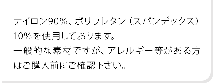 ナイロン90％、ポリウレタン（スパンデックス）10％を使用しております。一般的な素材ですが、アレルギー等がある方はご購入前にご確認下さい。