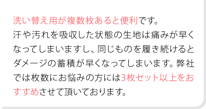 洗い替え用が複数枚あると便利です。汗や汚れを吸収した状態の生地は痛みが早くなってしまいますし、同じものを履き続けるとダメージの蓄積が早くなってしまいます。弊社では枚数にお悩みの方には3枚セット以上をおすすめさせて頂いております。