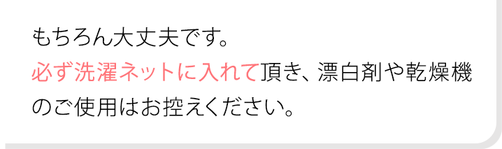 もちろん大丈夫です。必ず洗濯ネットに入れて頂き、漂白剤や乾燥機のご使用はお控えください。